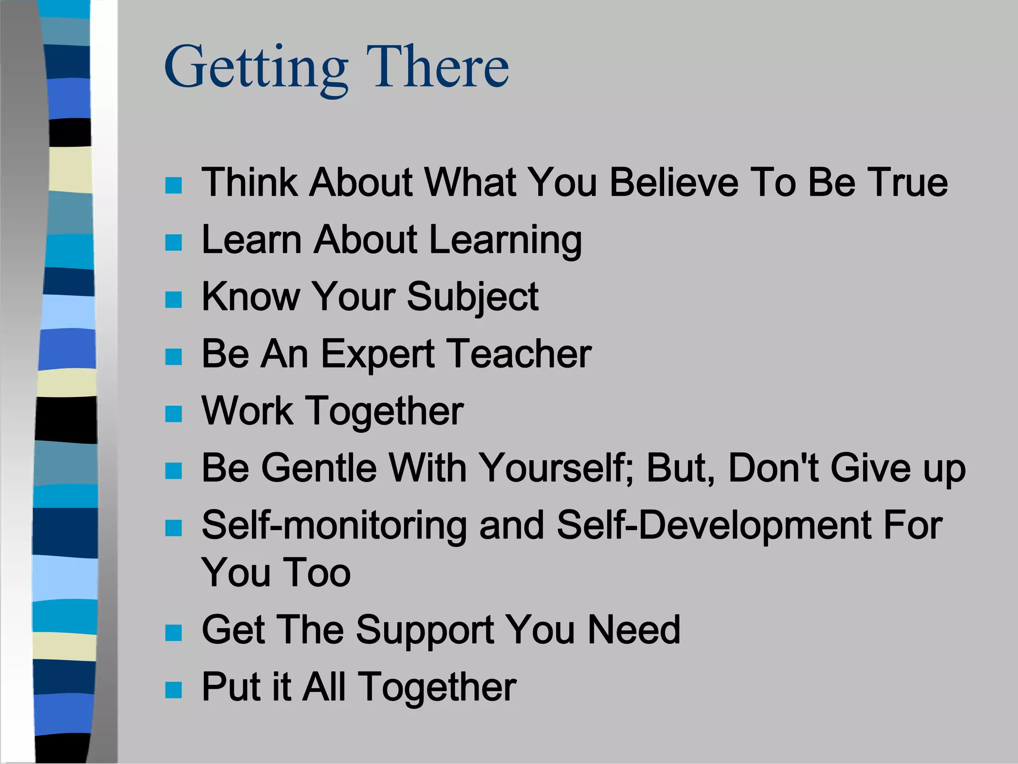 Getting There
 Think About What You Believe To Be True
 Learn About Learning
 Know Your Subject
 Be An Expert Teacher
 Work Together
 Be Gentle With Yourself; But, Don't Give up
 Self-monitoring and Self-Development For
 You Too
 Get The Support You Need
 Put it All Together
 