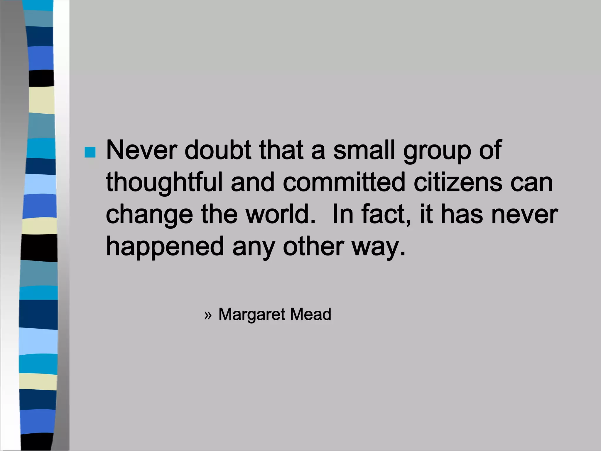 Never doubt that a small group of
thoughtful and committed citizens can
change the world. In fact, it has never
happened any other way.

        » Margaret Mead
 
