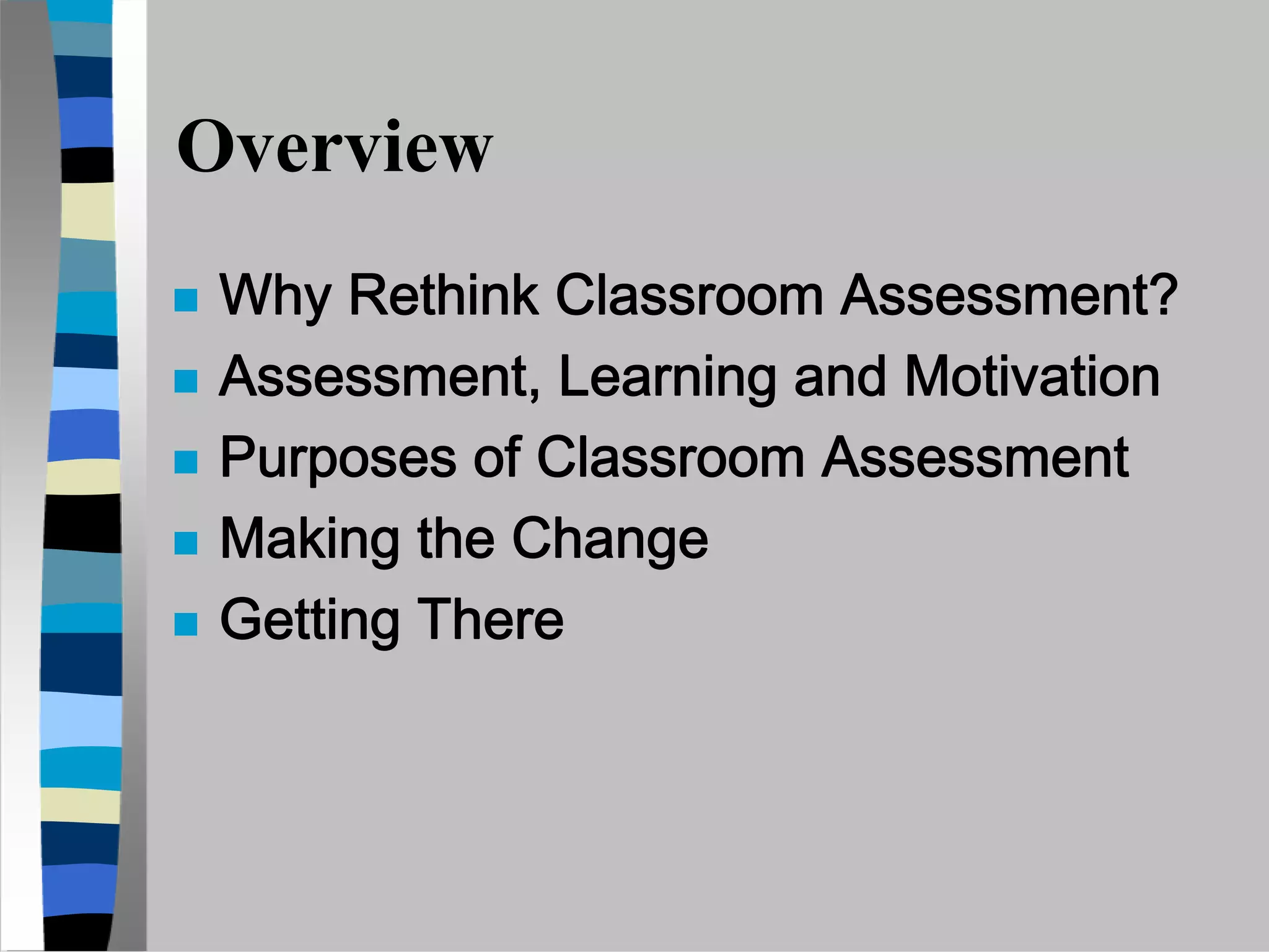 Overview
 Why Rethink Classroom Assessment?
 Assessment, Learning and Motivation
 Purposes of Classroom Assessment
 Making the Change
 Getting There
 