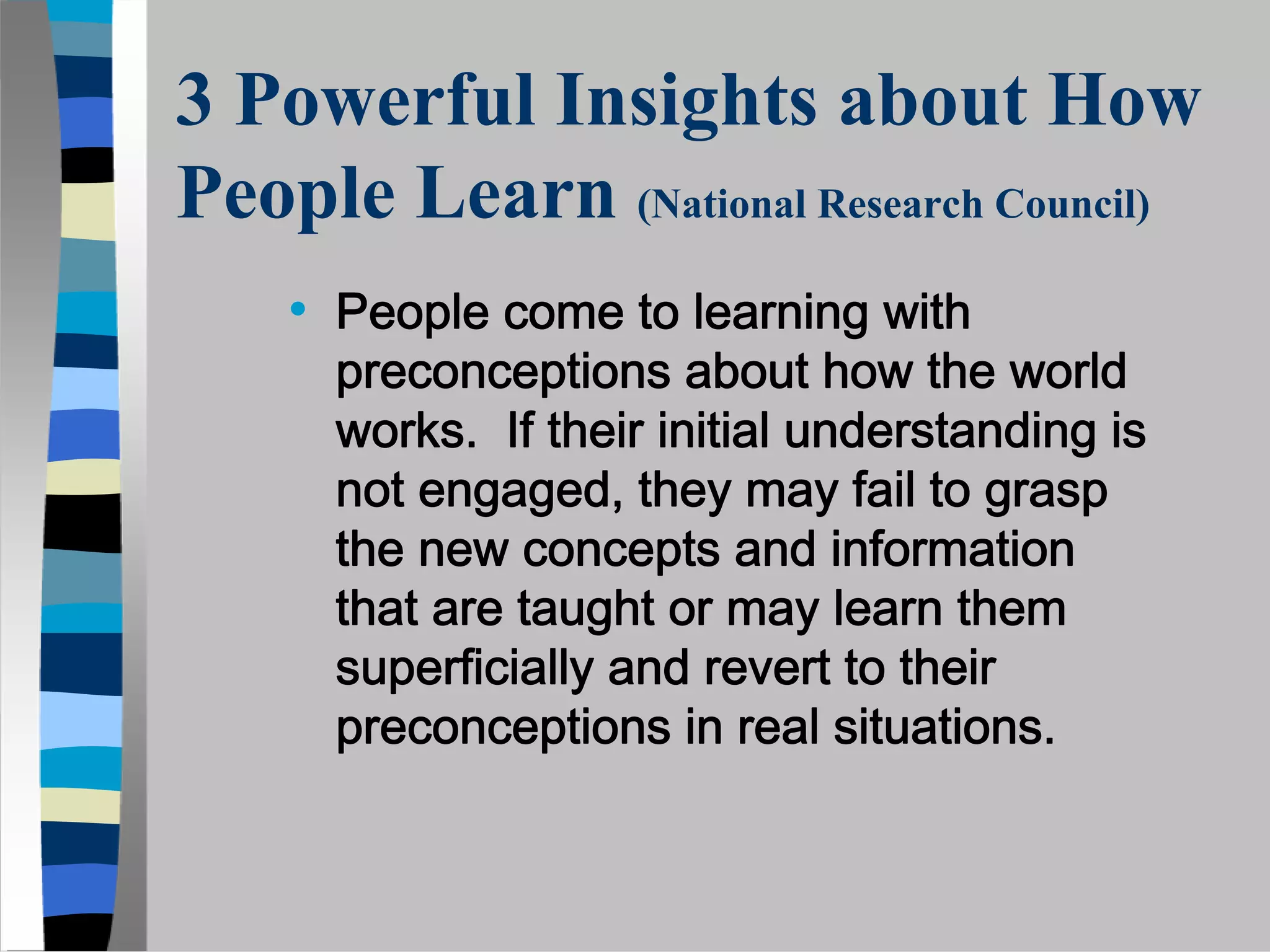 3 Powerful Insights about How
People Learn (National Research Council)
    • People come to learning with
      preconceptions about how the world
      works. If their initial understanding is
      not engaged, they may fail to grasp
      the new concepts and information
      that are taught or may learn them
      superficially and revert to their
      preconceptions in real situations.
 