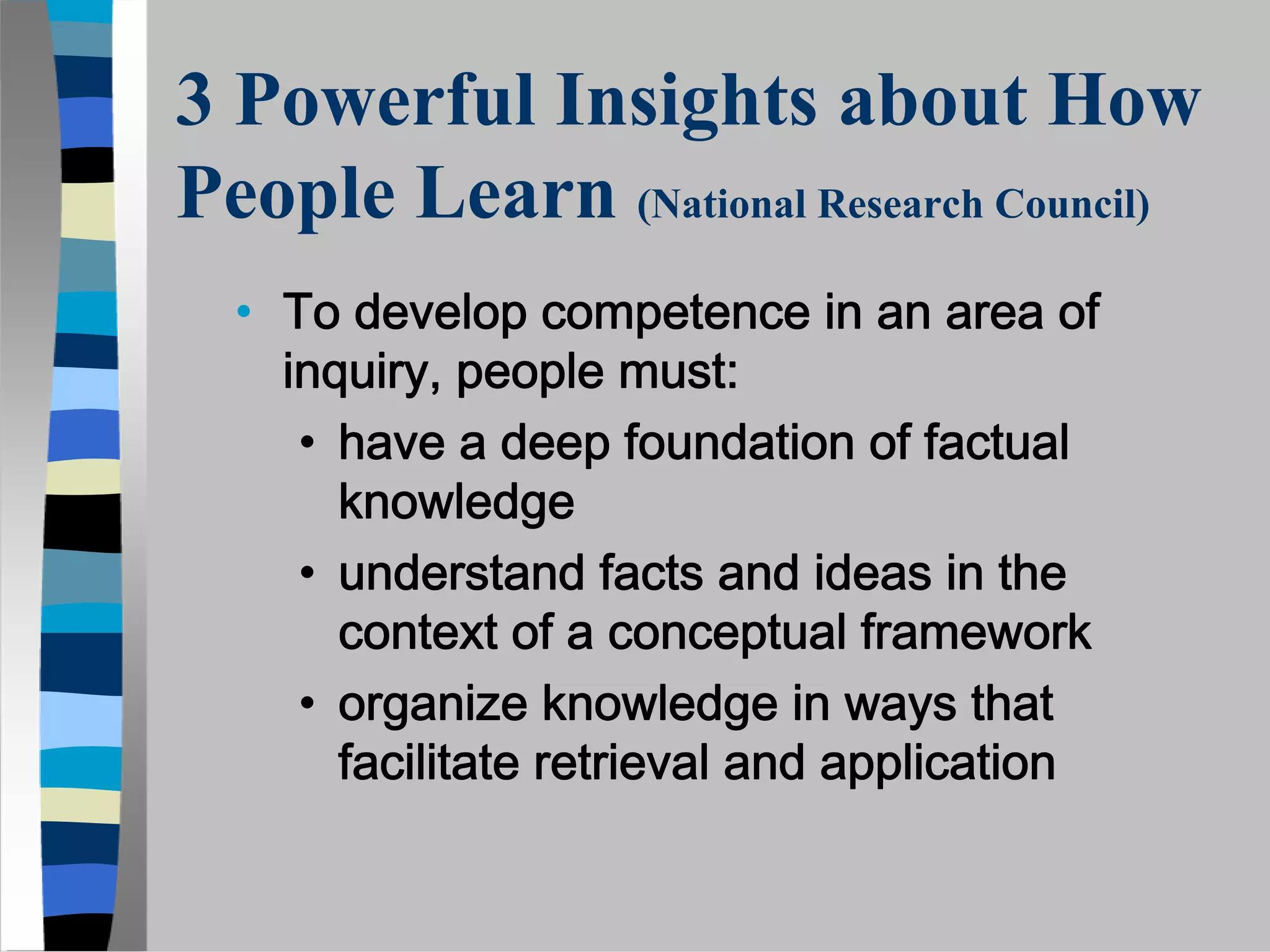 3 Powerful Insights about How
People Learn (National Research Council)
  • To develop competence in an area of
    inquiry, people must:
     • have a deep foundation of factual
       knowledge
     • understand facts and ideas in the
       context of a conceptual framework
     • organize knowledge in ways that
       facilitate retrieval and application
 