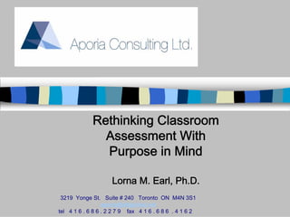Rethinking Classroom
               Assessment With
               Purpose in Mind

                     Lorna M. Earl, Ph.D.
 3219 Yonge St. Suite # 240 Toronto ON M4N 3S1
                  aporia@attglobal.net
tel 4 1 6 . 6 8 6 . 2 2 7 9 fax 4 1 6 . 6 8 6 . 4 1 6 2
 