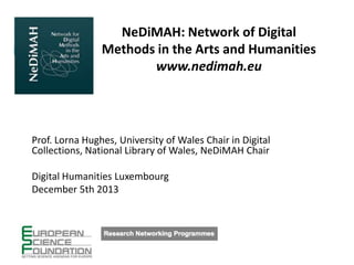 NeDiMAH: Network of Digital
Methods in the Arts and Humanities
www.nedimah.eu

Prof. Lorna Hughes, University of Wales Chair in Digital
Collections, National Library of Wales, NeDiMAH Chair
Digital Humanities Luxembourg
December 5th 2013

 