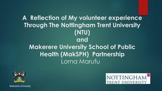A Reflection of My volunteer experience
Through The Nottingham Trent University
(NTU)
and
Makerere University School of Public
Health (MakSPH) Partnership
Lorna Marufu
Makerere University
 
