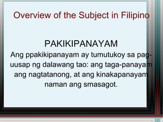 Overview of the Subject in Filipino PAKIKIPANAYAM Ang ppakikipanayam ay tumutukoy sa pag-uusap ng dalawang tao: ang taga-panayam ang nagtatanong, at ang kinakapanayam naman ang smasagot. 