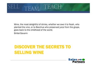 Wine, the most delightful of drinks, whether we owe it to Noah, who
planted the vine, or to Bacchus who preserved juice from the grape,
goes back to the childhood of the world.
Brillat-Savarin




DISCOVER THE SECRETS TO
SELLING WINE
 