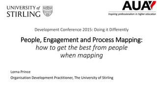 Development Conference 2015: Doing it Differently
People, Engagement and Process Mapping:
how to get the best from people
when mapping
Lorna Prince
Organisation Development Practitioner, The University of Stirling
 