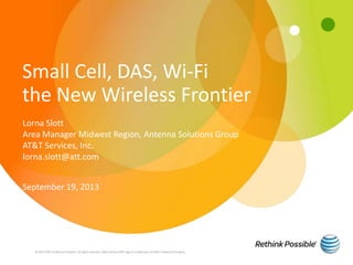 Small Cell, DAS, Wi-Fi
the New Wireless Frontier
© 2013 AT&T Intellectual Property. All rights reserved. AT&T and the AT&T logo are trademarks of AT&T Intellectual Property.
Lorna Slott
Area Manager Midwest Region, Antenna Solutions Group
AT&T Services, Inc.
lorna.slott@att.com
September 19, 2013
 