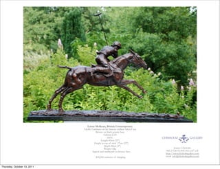 Lorne McKean, British Contemporary
                             Adolfo Cambiaso on his famous stallion Aiken Cura
                                         Bronze on black granite base
                                                   Edition 2/25
                                                      SIZE:  
                                               Length 83cm (33")
                                        Height to top of stick  57cm (22")
                                                   Depth 20cm (8")
                                                   Weight 16kg                            Jeanne Chisholm
                                     Signed and numbered on bronze base           845.373.8370/845.505.1147 cell
                                                                                 http://www.chisholmgallery.com
                                        $18,500 exclusive of shipping            email: info@chisholmgallery.com



Thursday, October 13, 2011
 