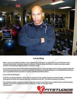 Lorne King After a career as a profession athlete, Lorne established his reputation as a top trainer at one of Toronto’s most exclusive heath clubs. His clients range from athletes, TV personalities and fashion models to business people, students and sedentary people looking for a lifestyle change. Lorne uses innovative fitness and nutrition techniques to get his clients the fastest results and the greatest enjoyment from their workout experience. Lorne has a Bachelor of Physical and Health Education, is a Certified Personal Trainer, and is a Certified Fitness Consultant as well as a Certified Golf Biomechanic. Lorne’s Fitness Philosophy To be fit is to achieve potential.  To be what you were born to be, healthy, pain free and full of vitality.  A body that looks good and works well requires planning, maintenance and care.  It is within the grasp of everyone. The methods I employ introduces a range of exercises unique to your fitness level, medical history and fitness goals.  Together we map out a program that fits your lifestyle, is safe, fun and gets results. Conveniences 