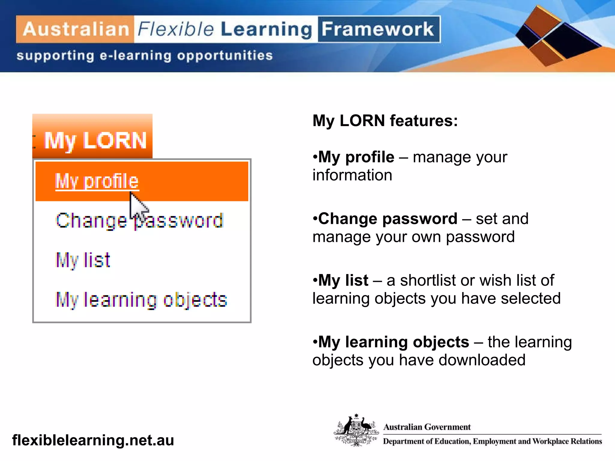My LORN features: My profile  – manage your information Change password  – set and manage your own password My list  – a shortlist or wish list of learning objects you have selected My learning objects  – the learning objects you have downloaded 
