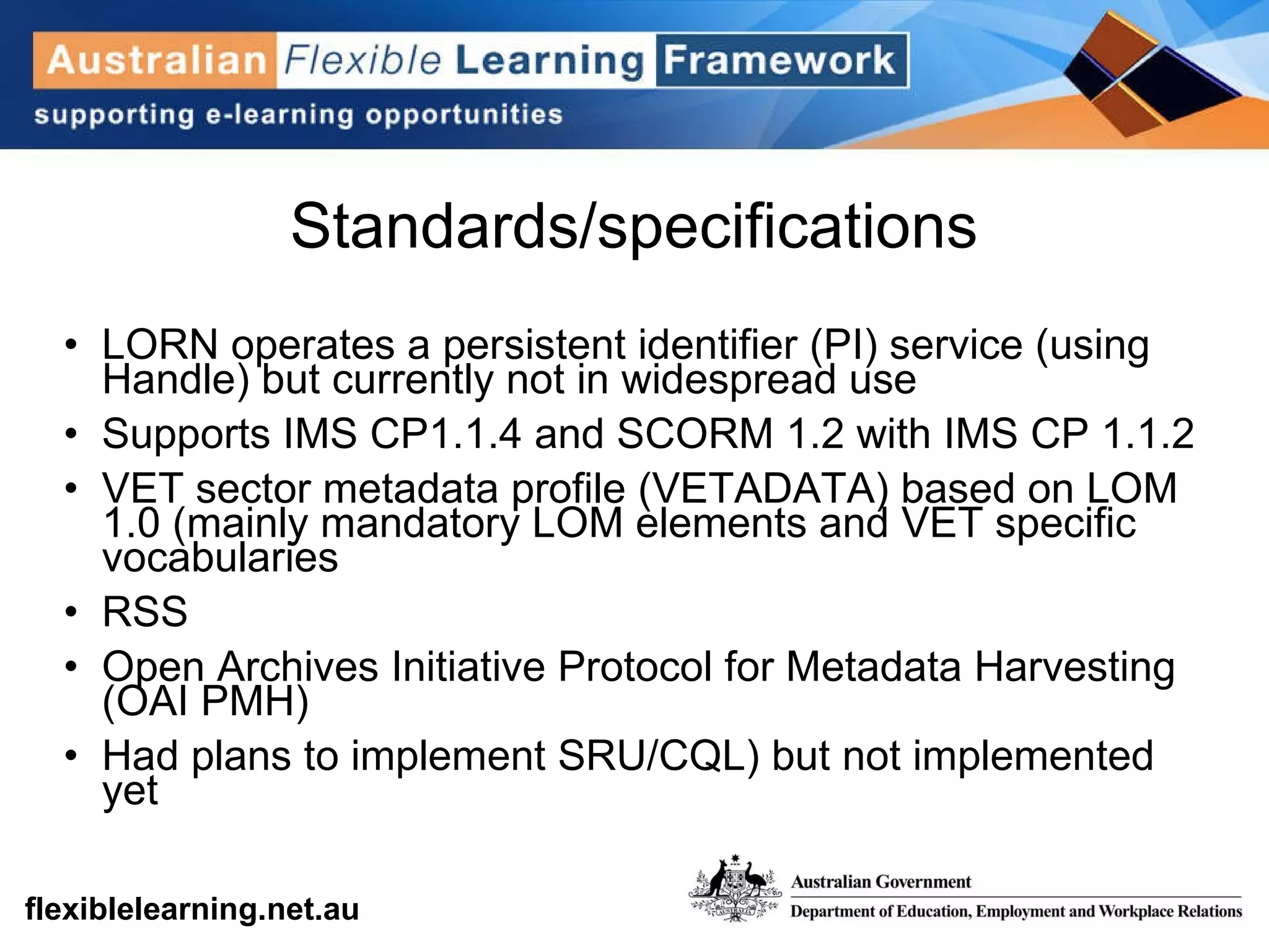 Standards/specifications LORN operates a persistent identifier (PI) service (using Handle) but currently not in widespread use Supports IMS CP1.1.4 and SCORM 1.2 with IMS CP 1.1.2 VET sector metadata profile (VETADATA) based on LOM 1.0 (mainly mandatory LOM elements and VET specific vocabularies RSS Open Archives Initiative Protocol for Metadata Harvesting (OAI PMH) Had plans to implement SRU/CQL) but not implemented yet 