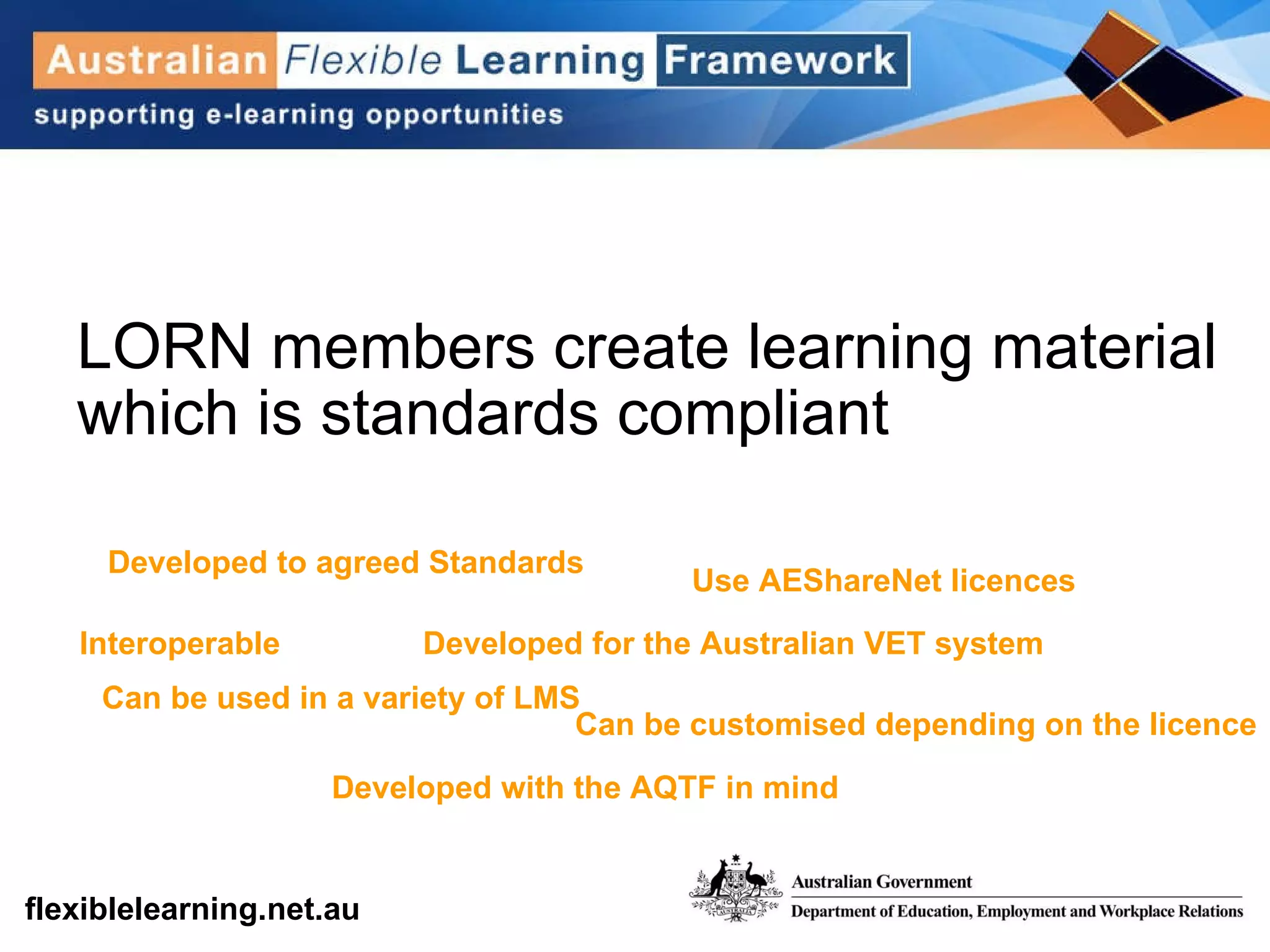 LORN members create learning material which is standards compliant Developed to agreed Standards Interoperable Use AEShareNet licences Developed for the Australian VET system Developed with the AQTF in mind Can be used in a variety of LMS Can be customised depending on the licence 