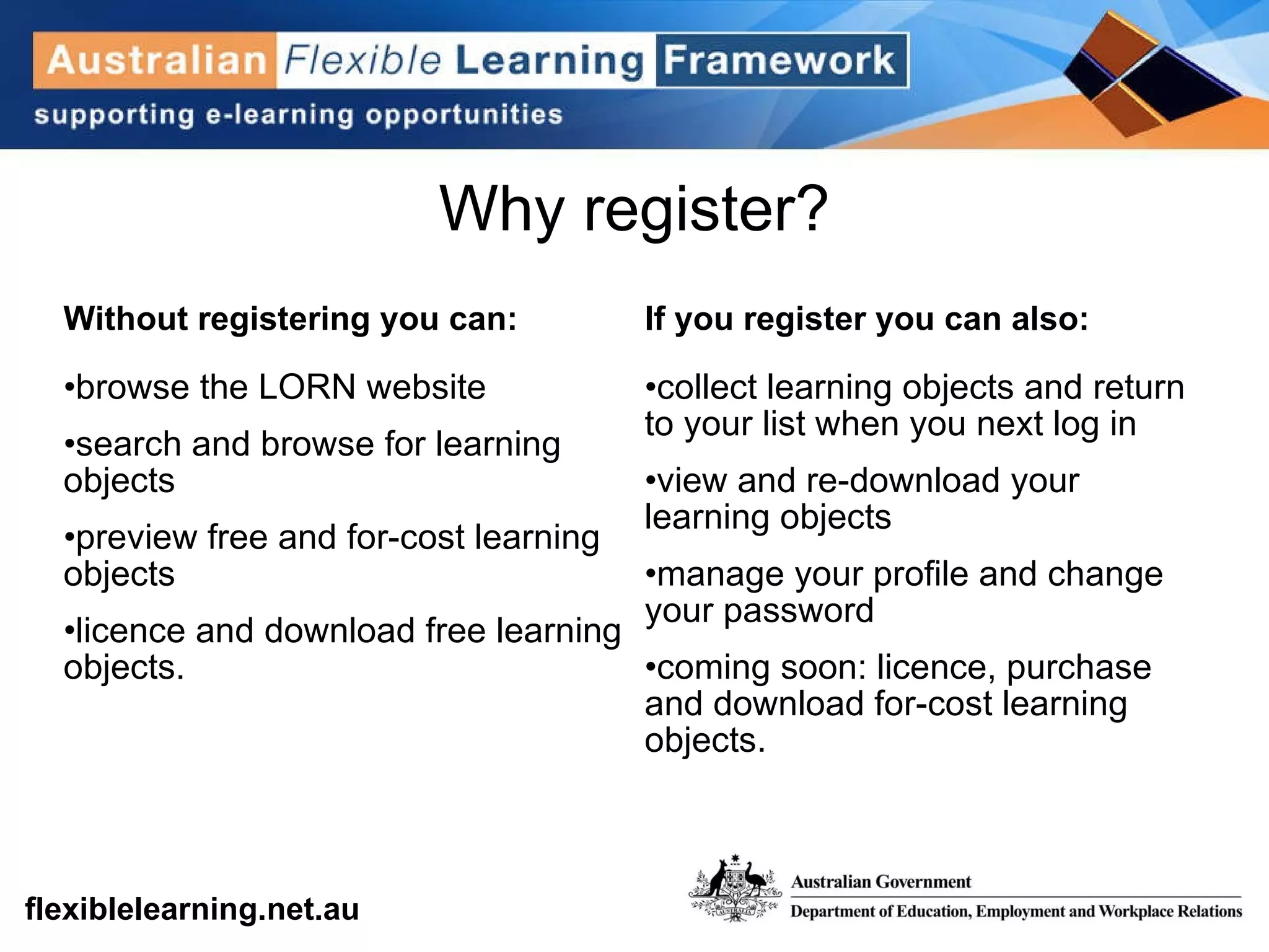 Why register? Without registering you can:  browse the LORN website  search and browse for learning objects  preview free and for-cost learning objects  licence and download free learning objects.  If you register you can also:  collect learning objects and return to your list when you next log in  view and re-download your learning objects  manage your profile and change your password coming soon: licence, purchase and download for-cost learning objects. 
