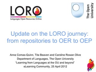 Update on the LORO journey:
from repositories to OER to OEP

 Anna Comas-Quinn, Tita Beaven and Caroline Rowan Olive
      Department of Languages, The Open University
     “Learning from Languages at the OU and beyond”
            eLearning Community, 25 April 2012
 