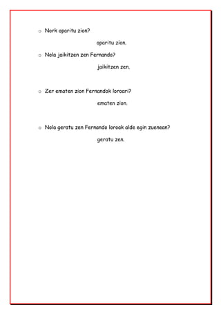 o Nork oparitu zion?
oparitu zion.
o Nola jaikitzen zen Fernando?
jaikitzen zen.
o Zer ematen zion Fernandok loroari?
ematen zion.
o Nola geratu zen Fernando loroak alde egin zuenean?
geratu zen.
 