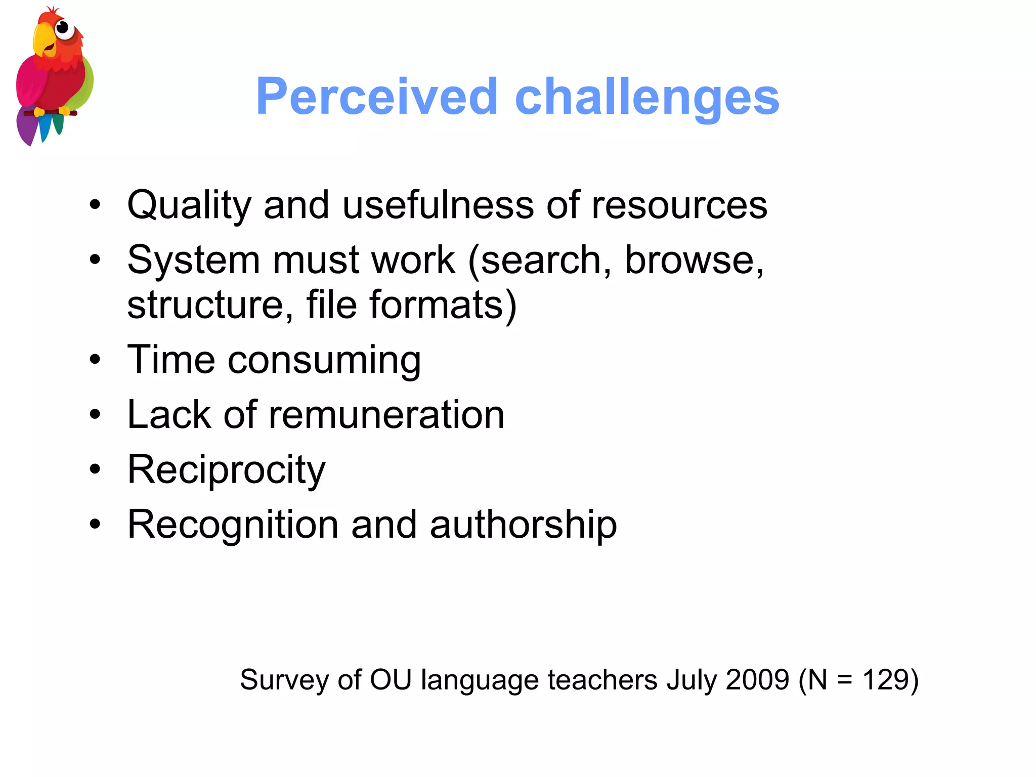 Perceived challenges Quality and usefulness of resources System must work (search, browse, structure, file formats) Time consuming Lack of remuneration Reciprocity Recognition and authorship Survey of OU language teachers July 2009 (N = 129) 