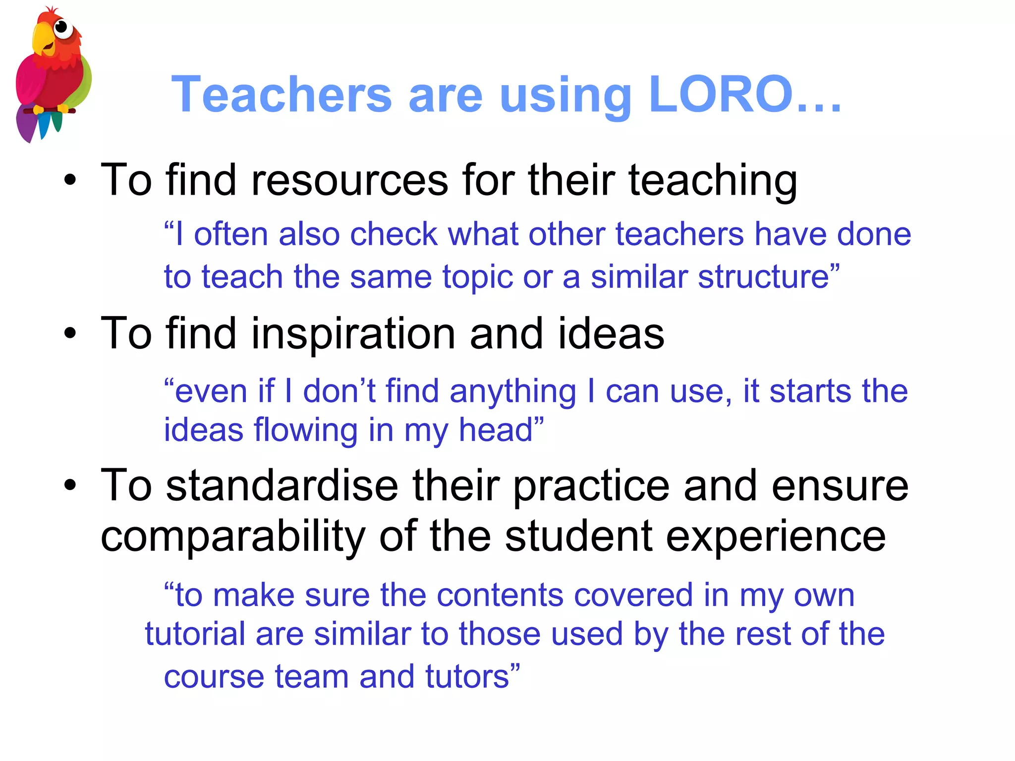 Teachers are using LORO… To find resources for their teaching “ I often also check what other teachers have done  to teach the same topic or a similar structure”   To find inspiration and ideas “ even if I don’t find anything I can use, it starts the  ideas flowing in my head” To standardise their practice and ensure comparability of the student experience  “ to make sure the contents covered in my own  tutorial are similar to those used by the rest of the  course team and tutors”   