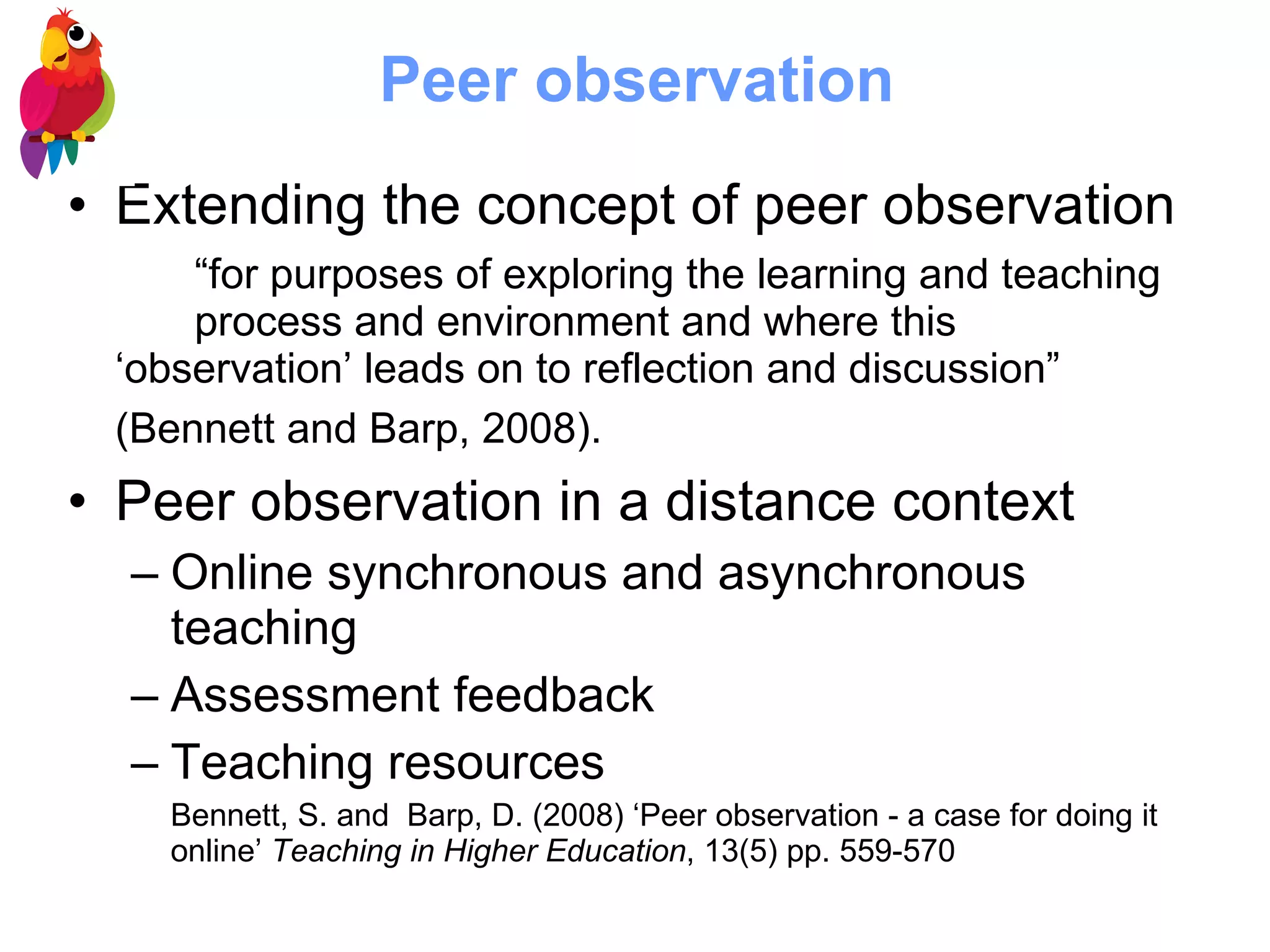 Peer observation Extending the concept of peer observation “ for purposes of exploring the learning and teaching  process and environment and where this  ‘observation’ leads on to reflection and discussion”  (Bennett and Barp, 2008).   Peer observation in a distance context Online synchronous and asynchronous teaching Assessment feedback Teaching resources Bennett, S. and  Barp, D. (2008) ‘Peer observation - a case for doing it online’  Teaching in Higher Education , 13(5) pp. 559-570 