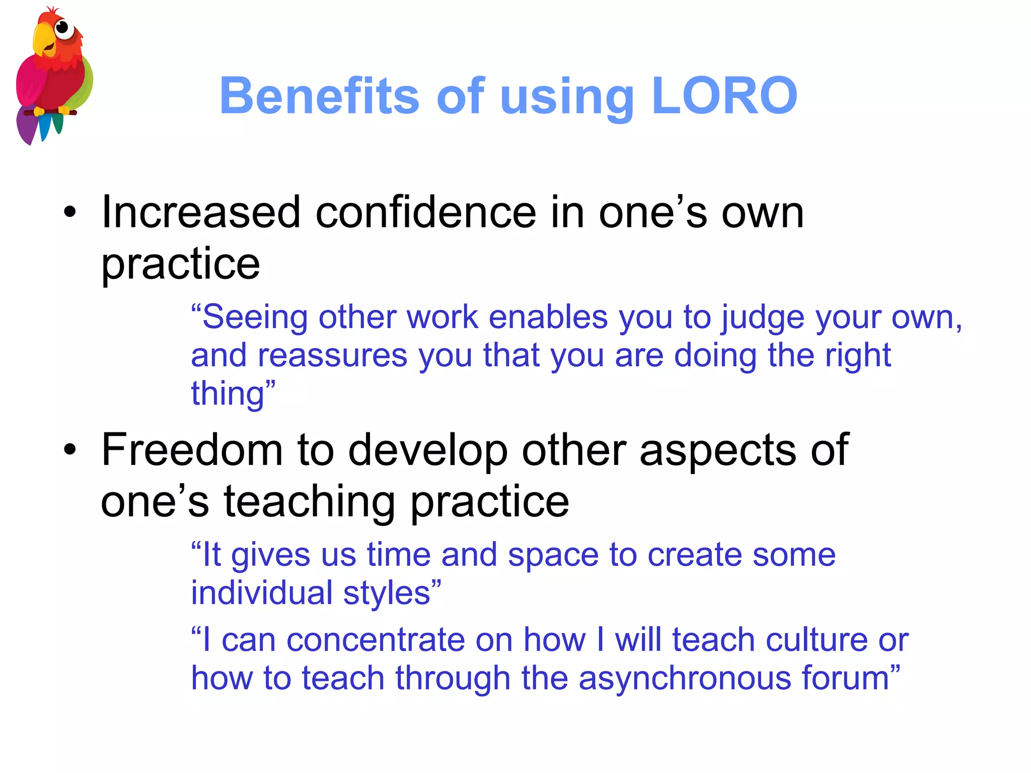 Benefits of using LORO  Increased confidence in one’s own practice “ Seeing other work enables you to judge your own, and reassures you that you are doing the right thing”   Freedom to develop other aspects of one’s teaching practice “ It gives us time and space to create some individual styles”  “ I can concentrate on how I will teach culture or how to teach through the asynchronous forum”   