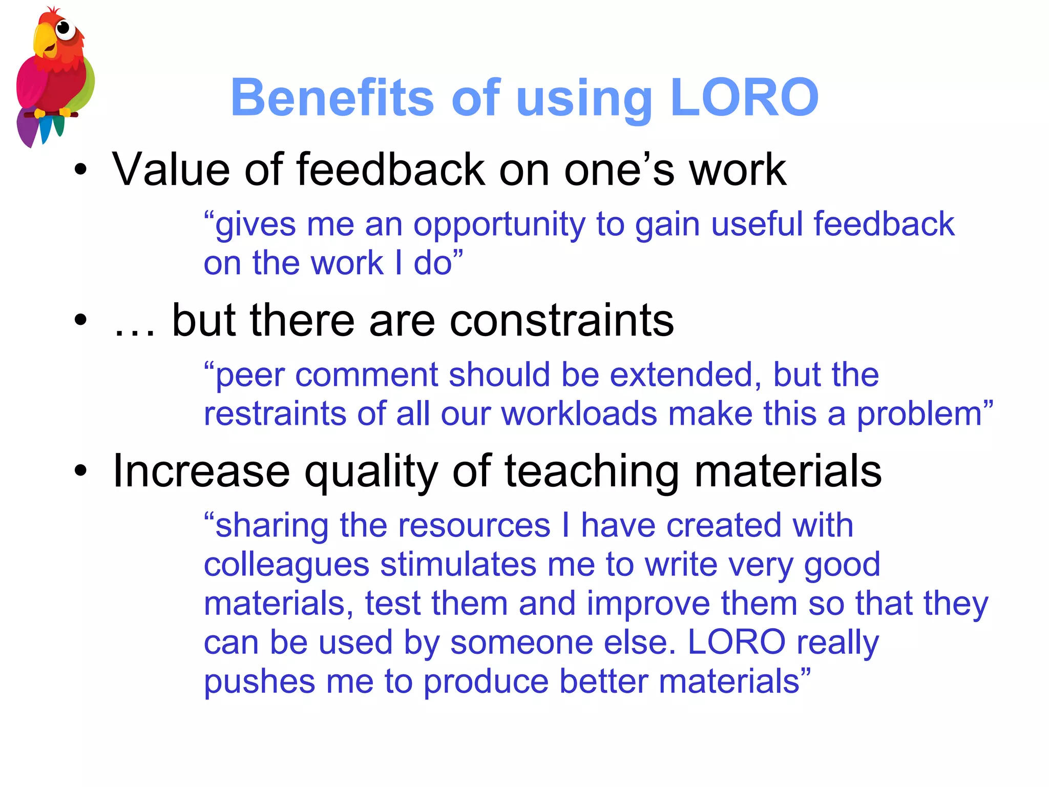 Benefits of using LORO Value of feedback on one’s work “ gives me an opportunity to gain useful feedback on the work I do”   … but there are constraints “ peer comment should be extended, but the restraints of all our workloads make this a problem”   Increase quality of teaching materials “ sharing the resources I have created with colleagues stimulates me to write very good materials, test them and improve them so that they can be used by someone else.   LORO really pushes me to produce better materials”   