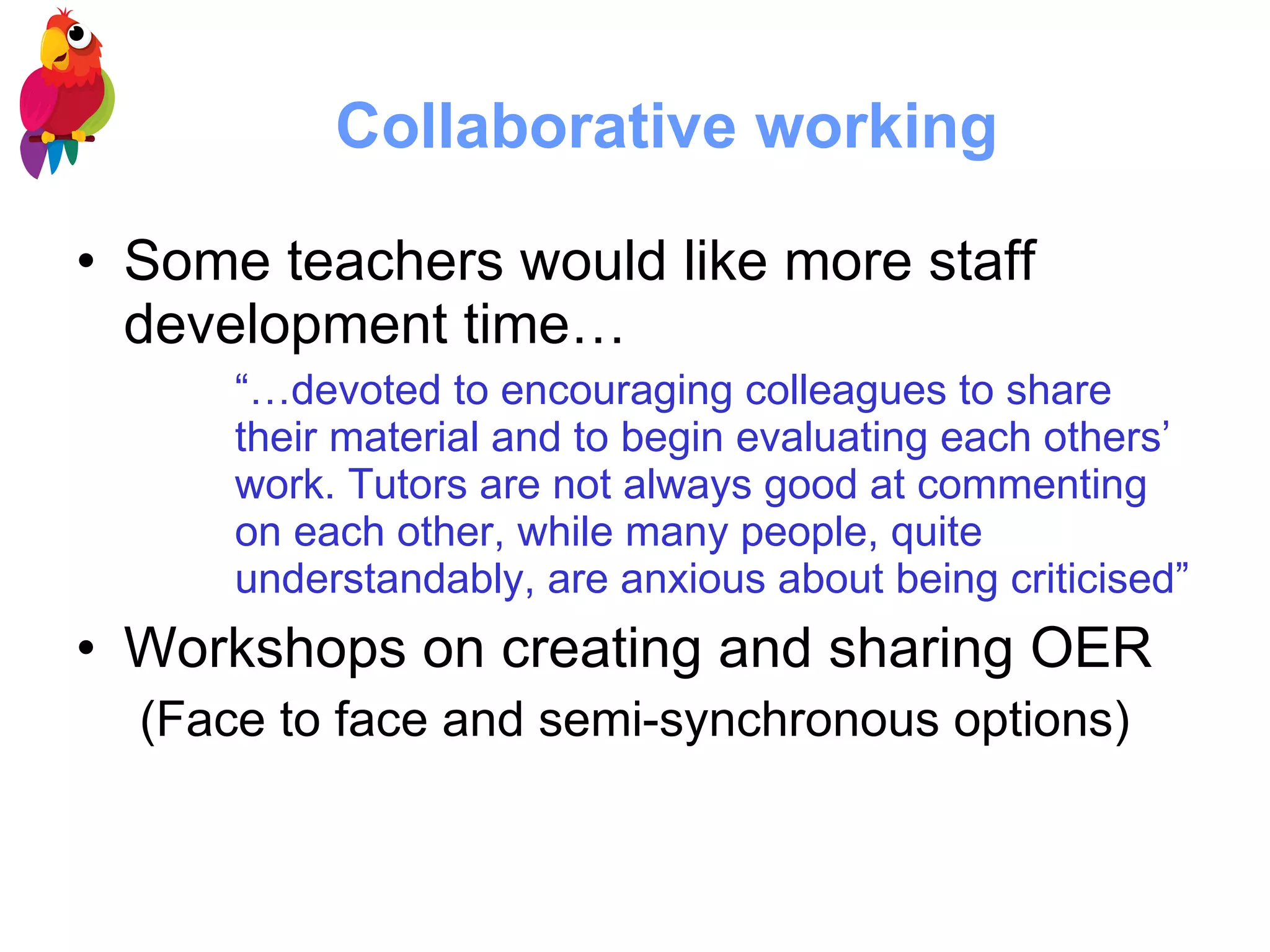 Collaborative working Some teachers would like more staff development time…  “… devoted to encouraging colleagues to share their material and to begin evaluating each others’ work. Tutors are not always good at commenting on each other, while many people, quite understandably, are anxious about being criticised” Workshops on creating and sharing OER  (Face to face and semi-synchronous options) 