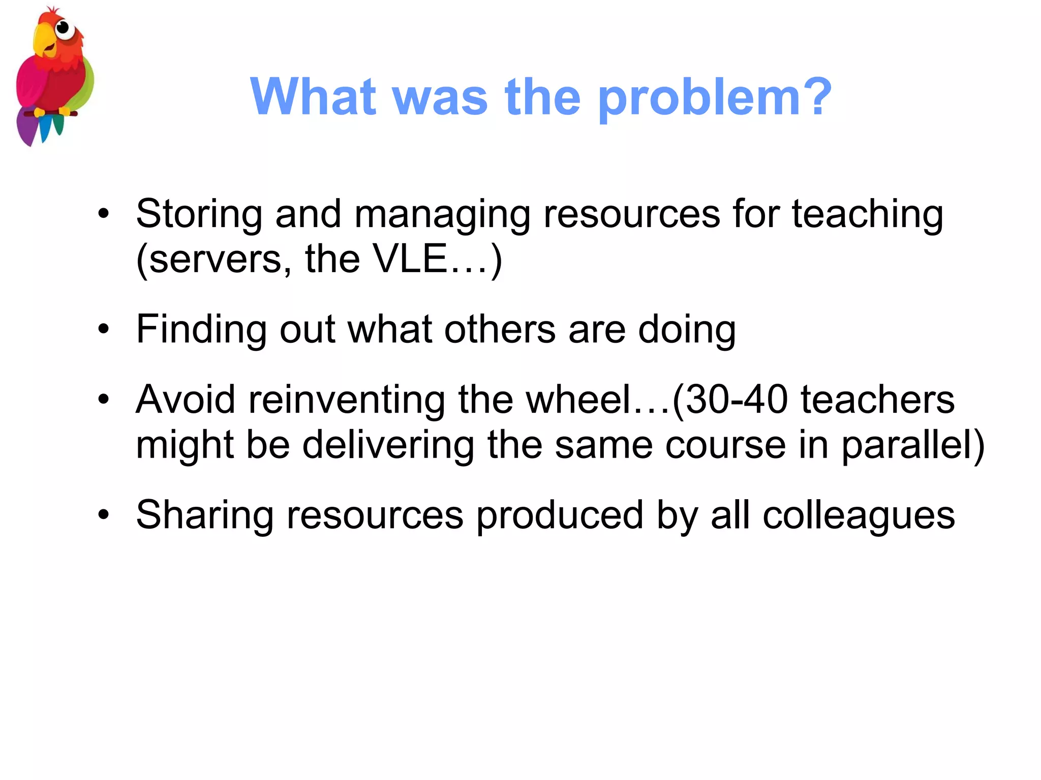 What was the problem? Storing and managing resources for teaching (servers, the VLE…) Finding out what others are doing Avoid reinventing the wheel…(30-40 teachers might be delivering the same course in parallel) Sharing resources produced by all colleagues  