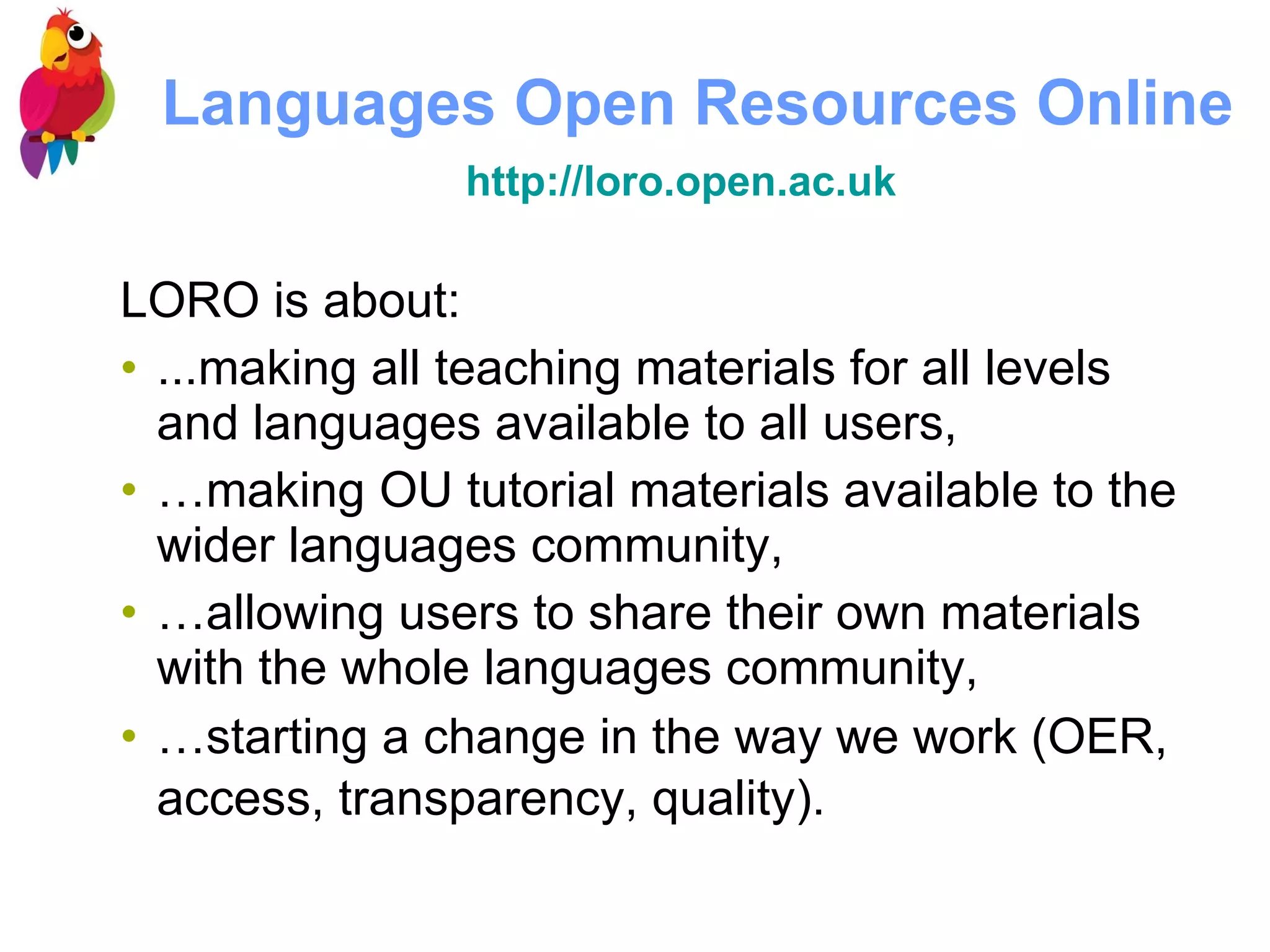 Languages Open Resources Online http://loro.open.ac.uk   LORO is about:  ...making all teaching materials for all levels and languages available to all users, … making OU tutorial materials available to the wider languages community, … allowing users to share their own materials with the whole languages community,  … starting a change in the way we work (OER, access, transparency, quality).   
