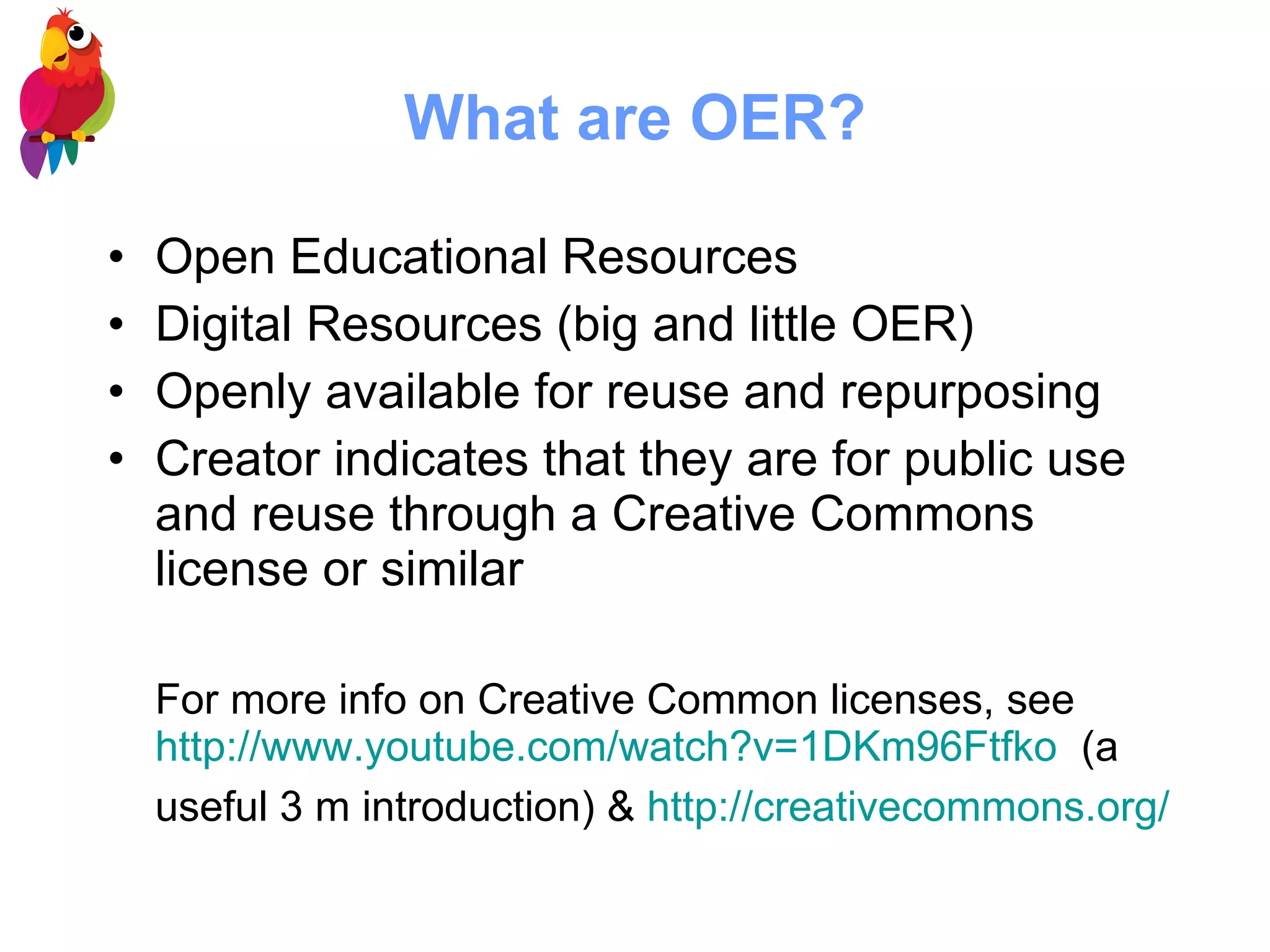 What are OER? Open Educational Resources Digital Resources (big and little OER) Openly available for reuse and repurposing Creator indicates that they are for public use and reuse through a Creative Commons license or similar For more info on Creative Common licenses, see  http://www.youtube.com/watch?v=1DKm96Ftfko   (a useful 3 m introduction) &  http:// creativecommons.org /   