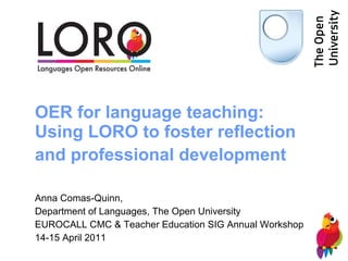 OER for language teaching: Using LORO to foster reflection and professional development   Anna Comas-Quinn,  Department of Languages, The Open University EUROCALL CMC & Teacher Education SIG Annual Workshop 14-15 April 2011 