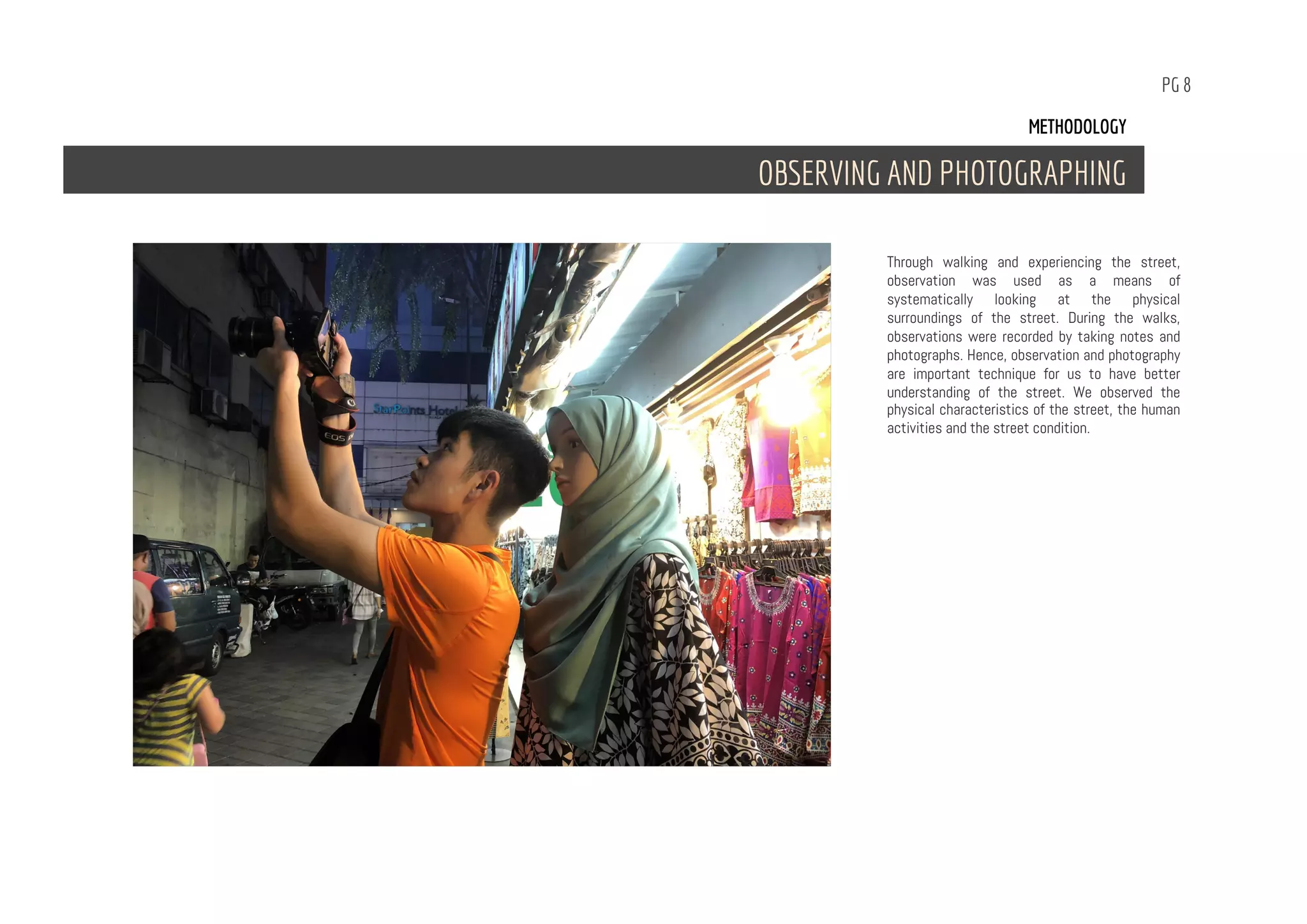 PG 8
Through walking and experiencing the street,
observation was used as a means of
systematically looking at the physical
surroundings of the street. During the walks,
observations were recorded by taking notes and
photographs. Hence, observation and photography
are important technique for us to have better
understanding of the street. We observed the
physical characteristics of the street, the human
activities and the street condition.
METHODOLOGY
OBSERVING AND PHOTOGRAPHING
 