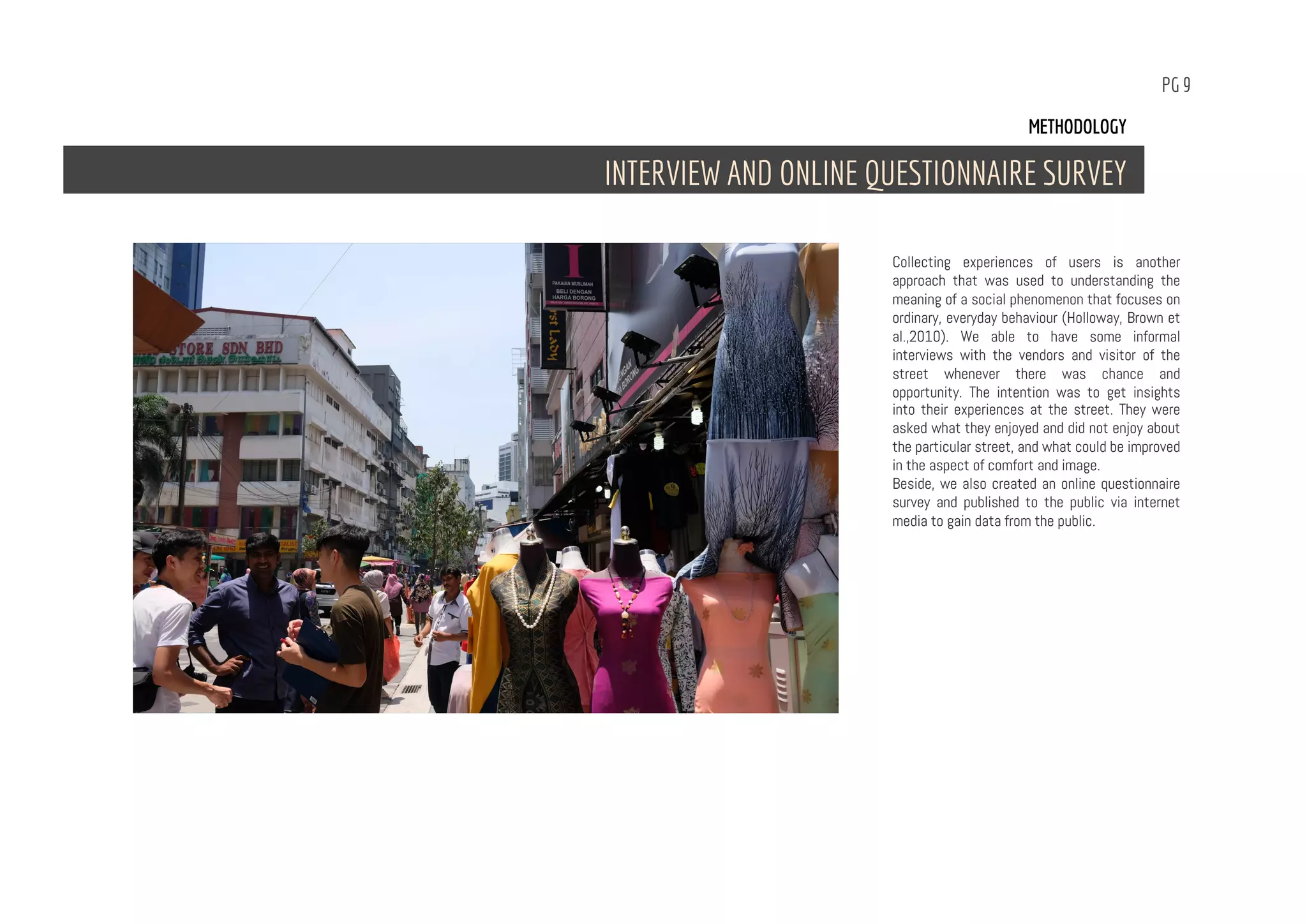 PG 9
Collecting experiences of users is another
approach that was used to understanding the
meaning of a social phenomenon that focuses on
ordinary, everyday behaviour (Holloway, Brown et
al.,2010). We able to have some informal
interviews with the vendors and visitor of the
street whenever there was chance and
opportunity. The intention was to get insights
into their experiences at the street. They were
asked what they enjoyed and did not enjoy about
the particular street, and what could be improved
in the aspect of comfort and image.
Beside, we also created an online questionnaire
survey and published to the public via internet
media to gain data from the public.
METHODOLOGY
INTERVIEW AND ONLINE QUESTIONNAIRE SURVEY
 