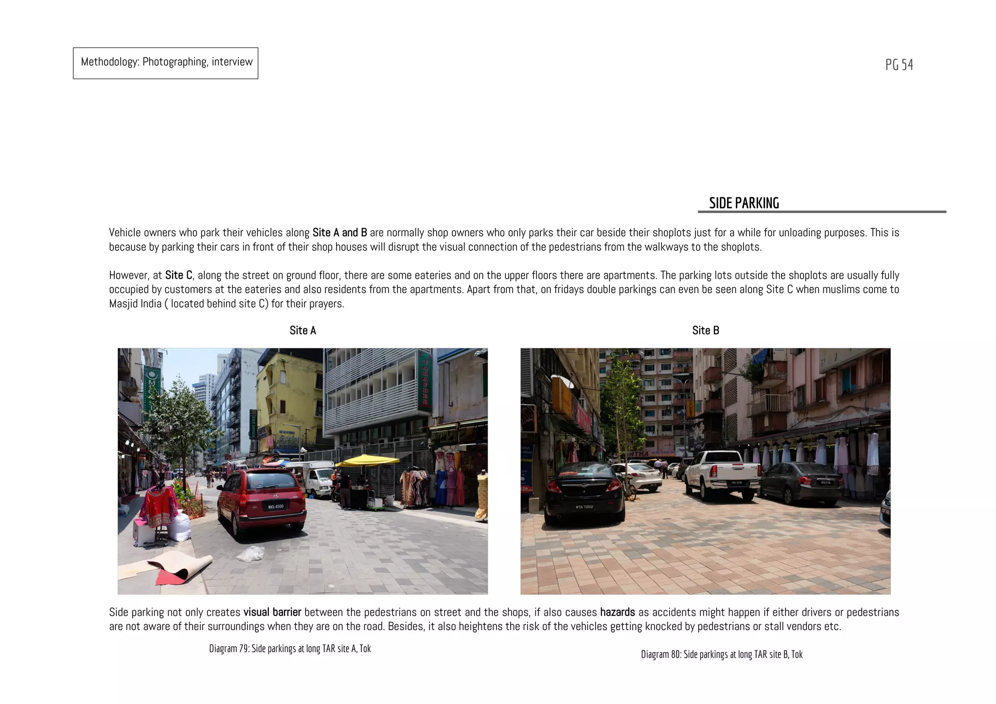 PG 54
Vehicle owners who park their vehicles along Site A and B are normally shop owners who only parks their car beside their shoplots just for a while for unloading purposes. This is
because by parking their cars in front of their shop houses will disrupt the visual connection of the pedestrians from the walkways to the shoplots.
However, at Site C, along the street on ground floor, there are some eateries and on the upper floors there are apartments. The parking lots outside the shoplots are usually fully
occupied by customers at the eateries and also residents from the apartments. Apart from that, on fridays double parkings can even be seen along Site C when muslims come to
Masjid India ( located behind site C) for their prayers.
SIDE PARKING
Site A Site B
Side parking not only creates visual barrier between the pedestrians on street and the shops, if also causes hazards as accidents might happen if either drivers or pedestrians
are not aware of their surroundings when they are on the road. Besides, it also heightens the risk of the vehicles getting knocked by pedestrians or stall vendors etc.
Diagram 79: Side parkings at long TAR site A, Tok
Diagram 80: Side parkings at long TAR site B, Tok
Methodology: Photographing, interview
 
