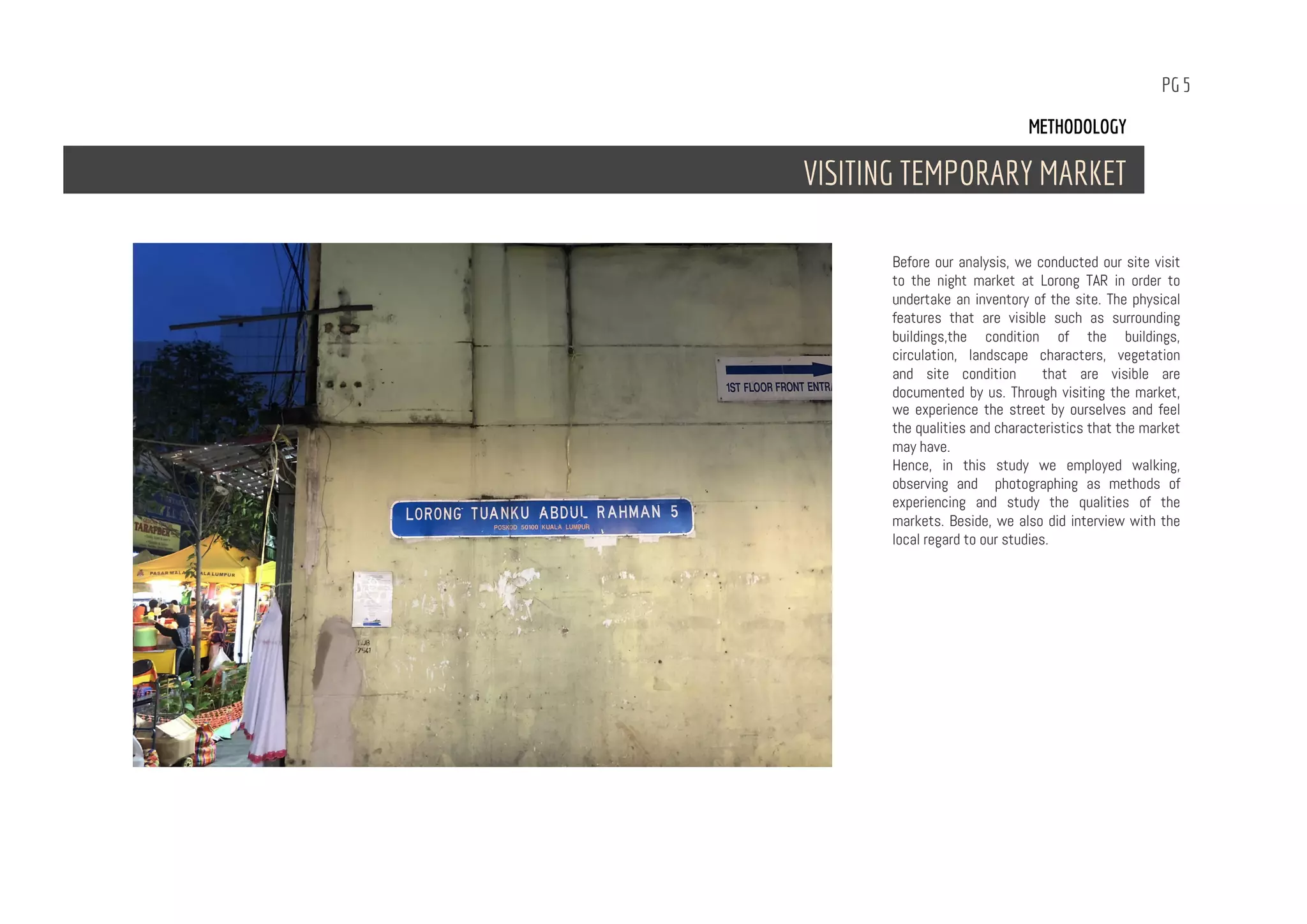 PG 5
Before our analysis, we conducted our site visit
to the night market at Lorong TAR in order to
undertake an inventory of the site. The physical
features that are visible such as surrounding
buildings,the condition of the buildings,
circulation, landscape characters, vegetation
and site condition that are visible are
documented by us. Through visiting the market,
we experience the street by ourselves and feel
the qualities and characteristics that the market
may have.
Hence, in this study we employed walking,
observing and photographing as methods of
experiencing and study the qualities of the
markets. Beside, we also did interview with the
local regard to our studies.
METHODOLOGY
VISITING TEMPORARY MARKET
 