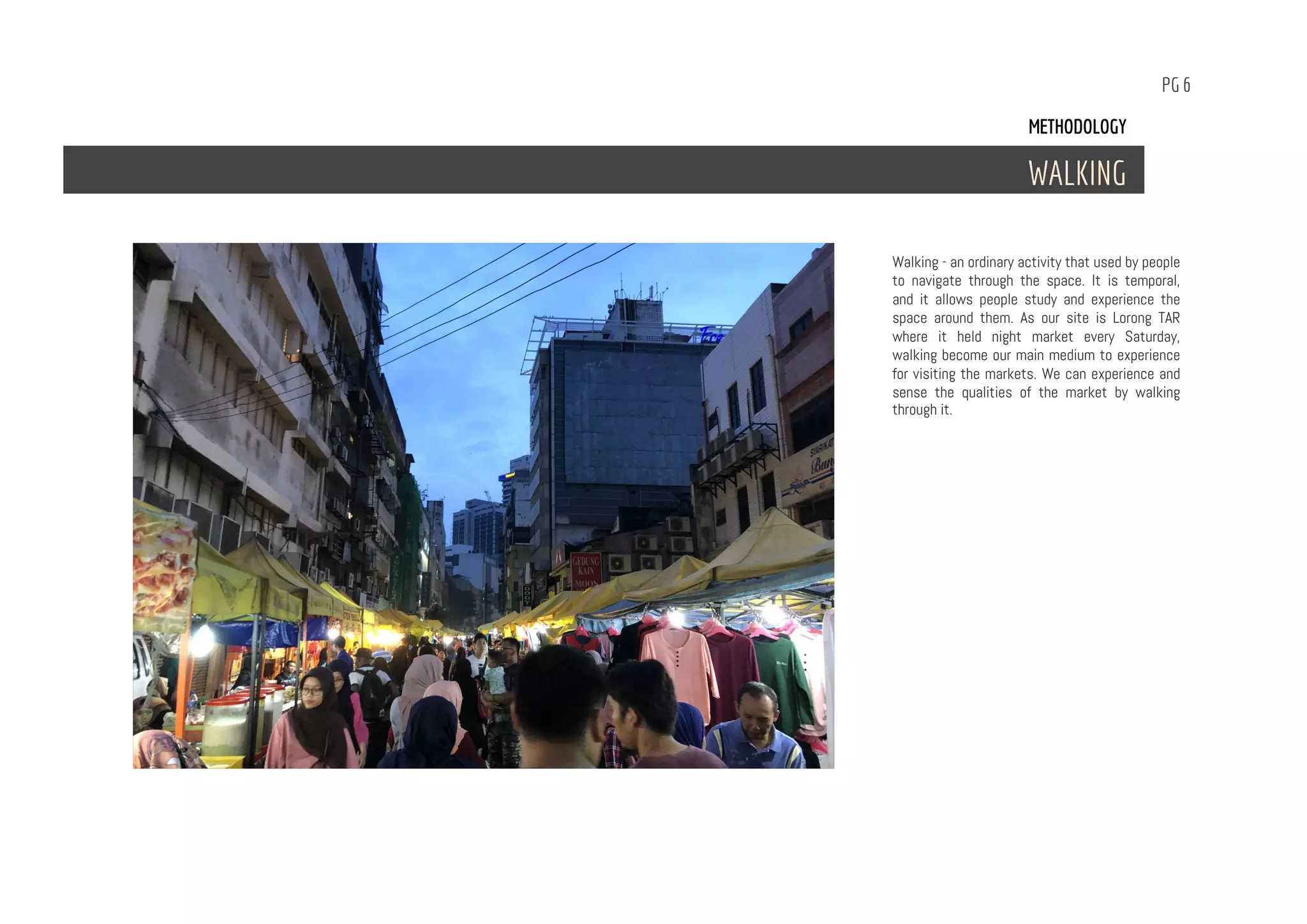 PG 6
Walking - an ordinary activity that used by people
to navigate through the space. It is temporal,
and it allows people study and experience the
space around them. As our site is Lorong TAR
where it held night market every Saturday,
walking become our main medium to experience
for visiting the markets. We can experience and
sense the qualities of the market by walking
through it.
METHODOLOGY
WALKING
 