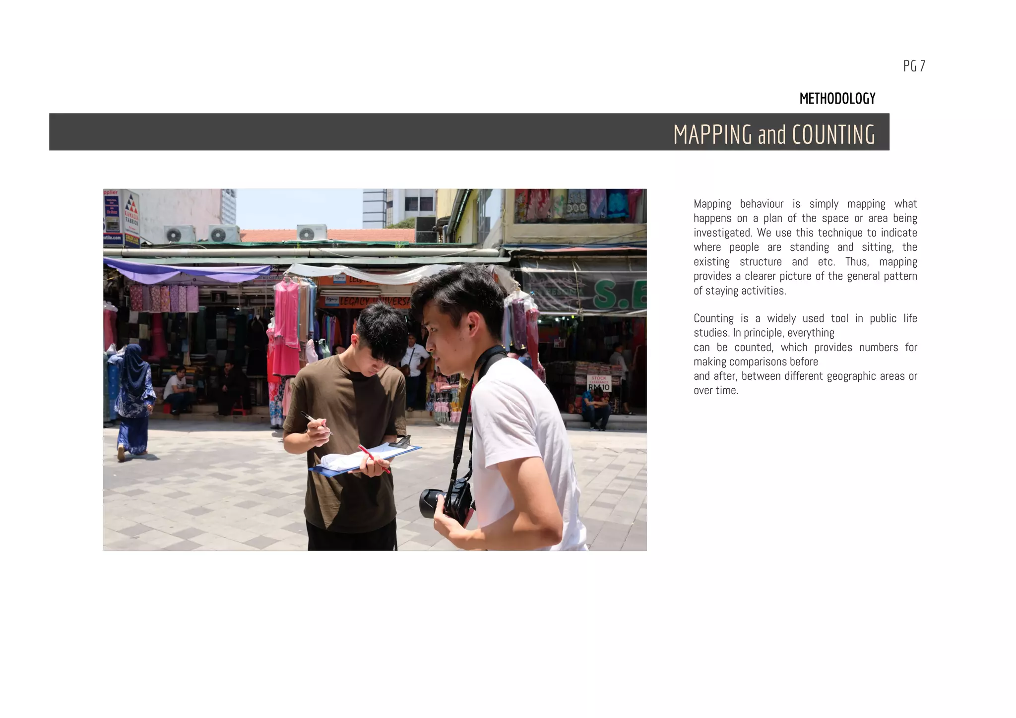 PG 7
Mapping behaviour is simply mapping what
happens on a plan of the space or area being
investigated. We use this technique to indicate
where people are standing and sitting, the
existing structure and etc. Thus, mapping
provides a clearer picture of the general pattern
of staying activities.
Counting is a widely used tool in public life
studies. In principle, everything
can be counted, which provides numbers for
making comparisons before
and after, between different geographic areas or
over time.
METHODOLOGY
MAPPING and COUNTING
 