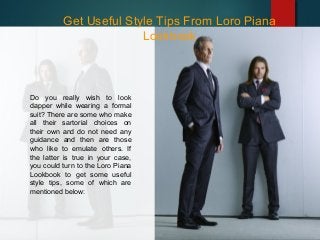 Get Useful Style Tips From Loro Piana
Lookbook
Do you really wish to look
dapper while wearing a formal
suit? There are some who make
all their sartorial choices on
their own and do not need any
guidance and then are those
who like to emulate others. If
the latter is true in your case,
you could turn to the Loro Piana
Lookbook to get some useful
style tips, some of which are
mentioned below:
 