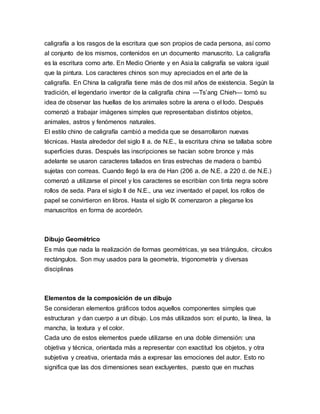 caligrafía a los rasgos de la escritura que son propios de cada persona, así como
al conjunto de los mismos, contenidos en un documento manuscrito. La caligrafía
es la escritura como arte. En Medio Oriente y en Asia la caligrafía se valora igual
que la pintura. Los caracteres chinos son muy apreciados en el arte de la
caligrafía. En China la caligrafía tiene más de dos mil años de existencia. Según la
tradición, el legendario inventor de la caligrafía china —Ts’ang Chieh— tomó su
idea de observar las huellas de los animales sobre la arena o el lodo. Después
comenzó a trabajar imágenes simples que representaban distintos objetos,
animales, astros y fenómenos naturales.
El estilo chino de caligrafía cambió a medida que se desarrollaron nuevas
técnicas. Hasta alrededor del siglo II a. de N.E., la escritura china se tallaba sobre
superficies duras. Después las inscripciones se hacían sobre bronce y más
adelante se usaron caracteres tallados en tiras estrechas de madera o bambú
sujetas con correas. Cuando llegó la era de Han (206 a. de N.E. a 220 d. de N.E.)
comenzó a utilizarse el pincel y los caracteres se escribían con tinta negra sobre
rollos de seda. Para el siglo II de N.E., una vez inventado el papel, los rollos de
papel se convirtieron en libros. Hasta el siglo IX comenzaron a plegarse los
manuscritos en forma de acordeón.
Dibujo Geométrico
Es más que nada la realización de formas geométricas, ya sea triángulos, círculos
rectángulos. Son muy usados para la geometría, trigonometría y diversas
disciplinas
Elementos de la composición de un dibujo
Se consideran elementos gráficos todos aquellos componentes simples que
estructuran y dan cuerpo a un dibujo. Los más utilizados son: el punto, la línea, la
mancha, la textura y el color.
Cada uno de estos elementos puede utilizarse en una doble dimensión: una
objetiva y técnica, orientada más a representar con exactitud los objetos, y otra
subjetiva y creativa, orientada más a expresar las emociones del autor. Esto no
significa que las dos dimensiones sean excluyentes, puesto que en muchas
 