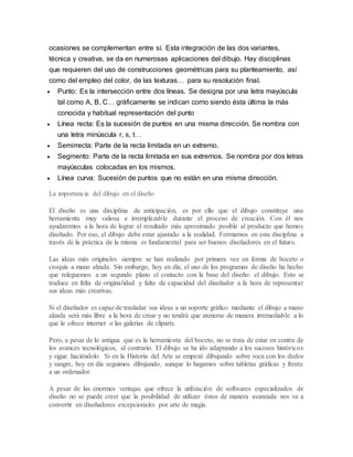 ocasiones se complementan entre sí. Esta integración de las dos variantes,
técnica y creativa, se da en numerosas aplicaciones del dibujo. Hay disciplinas
que requieren del uso de construcciones geométricas para su planteamiento, así
como del empleo del color, de las texturas… para su resolución final.
 Punto: Es la intersección entre dos líneas. Se designa por una letra mayúscula
tal como A, B, C… gráficamente se indican como siendo ésta última la más
conocida y habitual representación del punto
 Línea recta: Es la sucesión de puntos en una misma dirección. Se nombra con
una letra minúscula r, s, t…
 Semirrecta: Parte de la recta limitada en un extremo.
 Segmento: Parte de la recta limitada en sus extremos. Se nombra por dos letras
mayúsculas colocadas en los mismos.
 Línea curva: Sucesión de puntos que no están en una misma dirección.
La importancia del dibujo en el diseño
El diseño es una disciplina de anticipación, es por ello que el dibujo constituye una
herramienta muy valiosa e irremplazable durante el proceso de creación. Con él nos
ayudaremos a la hora de lograr el resultado más aproximado posible al producto que hemos
diseñado. Por eso, el dibujo debe estar ajustado a la realidad. Formarnos en esta disciplina a
través de la práctica de la misma es fundamental para ser buenos diseñadores en el futuro.
Las ideas más originales siempre se han realizado por primera vez en forma de boceto o
croquis a mano alzada. Sin embargo, hoy en día, el uso de los programas de diseño ha hecho
que releguemos a un segundo plano el contacto con la base del diseño: el dibujo. Esto se
traduce en falta de originalidad y falta de capacidad del diseñador a la hora de representar
sus ideas más creativas.
Si el diseñador es capaz de trasladar sus ideas a un soporte gráfico mediante el dibujo a mano
alzada será más libre a la hora de crear y no tendrá que atenerse de manera irremediable a lo
que le ofrece internet o las galerías de cliparts.
Pero, a pesar de lo antigua que es la herramienta del boceto, no se trata de estar en contra de
los avances tecnológicos, al contrario. El dibujo se ha ido adaptando a los sucesos históricos
y sigue haciéndolo. Si en la Historia del Arte se empezó dibujando sobre roca con los dedos
y sangre, hoy en día seguimos dibujando, aunque lo hagamos sobre tabletas gráficas y frente
a un ordenador.
A pesar de las enormes ventajas que ofrece la utilización de softwares especializados de
diseño no se puede creer que la posibilidad de utilizar éstos de manera avanzada nos va a
convertir en diseñadores excepcionales por arte de magia.
 