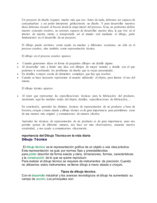 Un proyecto de diseño requiere mucho más que eso. Antes de nada, debemos ser capaces de
conceptualizar y así poder interpretar gráficamente un diseño. Y para desarrollar nuestras
ideas debemos recurrir al boceto desde la etapa inicial del proceso. Si no, no podremos definir
nuestro concepto creativo, no seremos capaces de desarrollar nuestra idea, la que vive en el
interior de nuestra mente y transportarla así al mundo real mediante el dibujo, parte
fundamental en el desarrollo de un proyecto.
El dibujo puede servirnos como ayuda en muchas y diferentes ocasiones, no sólo en el
proceso creativo, sino también como representación técnica.
El dibujo en el proceso creativo aparece
 Cuando generamos ideas en forma de pequeños dibujos sin detalle alguno.
 Al desarrollar más a fondo una idea con dibujos de mayor tamaño y detalle con el que
podemos ir resolviendo los problemas de diseño que se vayan presentando.
 En detalles a mayor escala de elementos complejos que hay que resolver.
 Cuando se hace necesario representar al usuario utilizando el objeto, para ilustrar el uso del
mismo.
El dibujo técnico aparece
 Al tener que representar las especificaciones técnicas para la fabricación del producto,
mostrando aquí las medidas reales del objeto, detalles, especificaciones de fabricación,…
En conclusión, aprender las distintas técnicas de representación de un producto a base de
bocetos, croquis a mano alzada y dibujo técnico es de gran importancia para permitirnos crear
de una manera más original y comunicarnos de manera efectiva.
Aprender las técnicas de representación de un producto es de gran importancia pues nos
permite pensar de diferente manera, nos hace ser más observadores, aumenta nuestra
creatividad, y nos ayuda a comunicarnos eficazmente.
mportancia del Dibujo Técnico en la vida diaria
Dibujo Técnico
El dibujo técnico es la representación gráfica de un objeto o una idea práctica.
Esta representación se guía por normas fijas y preestablecidas
para poder describir de forma exacta y clara, dimensiones, formas, características
y la construcción de lo que se quiere reproducir.
Para realizar el dibujo técnico se requiere de instrumentos de precisión. Cuando
no utilizamos estos instrumentos se llama dibujo a mano alzada o croquis.
Tipos de dibujo técnico.
Con el desarrollo industrial y los avances tecnológicos el dibujo ha aumentado su
campo de acción. Los principales son:
 