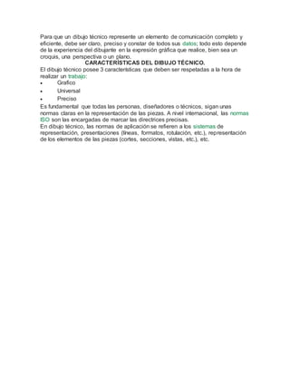 Para que un dibujo técnico represente un elemento de comunicación completo y
eficiente, debe ser claro, preciso y constar de todos sus datos; todo esto depende
de la experiencia del dibujante en la expresión gráfica que realice, bien sea un
croquis, una perspectiva o un plano.
CARACTERÍSTICAS DEL DIBUJO TÉCNICO.
El dibujo técnico posee 3 características que deben ser respetadas a la hora de
realizar un trabajo:
 Grafico
 Universal
 Preciso
Es fundamental que todas las personas, diseñadores o técnicos, sigan unas
normas claras en la representación de las piezas. A nivel internacional, las normas
ISO son las encargadas de marcar las directrices precisas.
En dibujo técnico, las normas de aplicación se refieren a los sistemas de
representación, presentaciones (líneas, formatos, rotulación, etc.), representación
de los elementos de las piezas (cortes, secciones, vistas, etc.), etc.
 