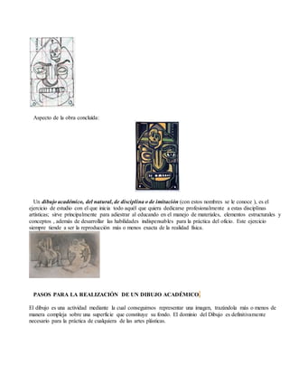 Aspecto de la obra concluída:
Un dibujo académico, del natural, de disciplina o de imitación (con estos nombres se le conoce ), es el
ejercicio de estudio con el que inicia todo aquél que quiera dedicarse profesionalmente a estas disciplinas
artísticas; sirve principalmente para adiestrar al educando en el manejo de materiales, elementos estructurales y
conceptos , además de desarrollar las habilidades indispensables para la práctica del oficio. Este ejercicio
siempre tiende a ser la reproducción más o menos exacta de la realidad física.
PASOS PARA LA REALIZACIÓN DE UN DIBUJO ACADÉMICO.
El dibujo es una actividad mediante la cual conseguimos representar una imagen, trazándola más o menos de
manera compleja sobre una superficie que constituye su fondo. El dominio del Dibujo es definitivamente
necesario para la práctica de cualquiera de las artes plásticas.
 