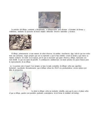 La práctica del dibujo, constante y disciplinada, es indispensable para alcanzar el dominio de formas y
volúmenes, mediante la ejecución de trazos simples utilizando diversos materiales y técnicas.
El dibujo, primeramente es una manera de saber observar, de analizar visualmente algo; todo lo que nos rodea
tiene una estructura, rasgos propios que son su expresión y que lo hace distinto a todo lo demás y que marca su
manera exclusiva de existir en el espacio, por lo que es necesario que quien observa y dibuja, represente con
todo detalle lo que sea capaz de percibir. A continuación analizaremos de modo práctico los pasos básicos para
la representación de un dibujo.
a).- La postura ante el papel: Casi siempre se tiene la mala costumbre de dibujar sobre una superficie
horizontal, sucediendo frecuentemente que el dibujo rebase los 20x25 cm. produciéndose errores ópticos por
falta de perspectiva.
Lo ideal es dibujar sobre un restirador abatible, para que la cara y el plano sobre
el que se dibuja, queden casi paralelos pudiendo contemplarse de tal forma la totalidad del trabajo.
 