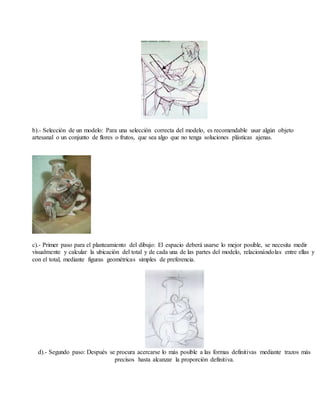 b).- Selección de un modelo: Para una selección correcta del modelo, es recomendable usar algún objeto
artesanal o un conjunto de flores o frutos, que sea algo que no tenga soluciones plásticas ajenas.
c).- Primer paso para el planteamiento del dibujo: El espacio deberá usarse lo mejor posible, se necesita medir
visualmente y calcular la ubicación del total y de cada una de las partes del modelo, relacionándolas entre ellas y
con el total, mediante figuras geométricas simples de preferencia.
d).- Segundo paso: Después se procura acercarse lo más posible a las formas definitivas mediante trazos más
precisos hasta alcanzar la proporción definitiva.
 