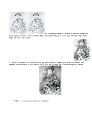 e).- Tercer paso: Hecho lo anterior, es necesario trabajar en
forma general los medios tonos de todo el dibujo procurando trabajar de lo más claro a lo más oscuro, hasta
llegar a los tonos más oscuros.
f).- Al final, se integra todo el claroscuro sin que quede perfilada la figura, pues tiene que definirse todo
mediante contraste tonal; la línea debe ser virtual y no real, a menos que el modelo indique lo contrario.
El Dibujo: su concepto, importancia y clasificación
El Dibujo: su concepto, importancia y clasificación
 