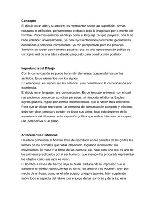 Concepto
El dibujo es un arte y su objetivo es representar sobre una superficie, formas
naturales o artificiales, pensamientos e ideas o todo lo imaginado por la mente del
hombre. Podemos entender el dibujo como el lenguaje del que proyecta, con él se
hace entender universalmente, ya con representaciones puramente geométricas
destinadas a personas competentes, ya con perspectivas para los profanos.
También se puede decir en otras palabras que es una representación gráfica de
un objeto real de una idea o diseño propuesto para construcción posterior.
Importancia del Dibujo
Con la comunicación se puede transmitir elementos que percibimos por los
sentidos. Estos elementos son los signos.
En el lenguaje los signos son las palabras, y es considerado la comunicación por
excelencia.
El dibujo es un lenguaje, una comunicación. Es un lenguaje universal con el cual
nos podemos comunicar con otras personas, sin importar el idioma. Emplea
signos gráficos, regido por normas internacionales que lo hacen más entendible.
Para que un dibujo represente un elemento de comunicación completo y eficiente,
debe ser claro, preciso y constar de todos sus datos; todo esto depende de la
experiencia del dibujante en la expresión gráfica que realice, bien sea un croquis,
una perspectiva o un plano.
Antecedentes Históricos
Desde la prehistoria el hombre trató de reproducir en las paredes de las grutas las
formas de los animales que había observado, logrando representar sus
movimientos, la masa y la forma de los cuerpos; así, nace este arte que es uno de
los primeros practicados por el ser humano, que siempre ha procurado representar
los objetos como sus ojos los veían.
El hombre a través del tiempo deja su huella traduciendo la impresión que le
transmite un objeto reproduciendo su forma, su tamaño y su volumen, bien por
medio de un trazo, como en el arte egipcio, griego y japonés, bien sugiriendo
sobre todo el aspecto del relieve por el juego de las sombras y de la luz; este
 