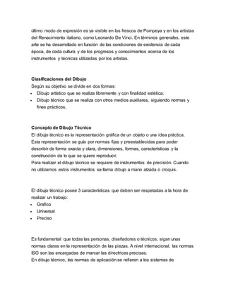 último modo de expresión es ya visible en los frescos de Pompeya y en los artistas
del Renacimiento italiano, como Leonardo De Vinci. En términos generales, este
arte se ha desarrollado en función de las condiciones de existencia de cada
época, de cada cultura y de los progresos y conocimientos acerca de los
instrumentos y técnicas utilizadas por los artistas.
Clasificaciones del Dibujo
Según su objetivo se divide en dos formas:
 Dibujo artístico que se realiza libremente y con finalidad estética.
 Dibujo técnico que se realiza con otros medios auxiliares, siguiendo normas y
fines prácticos.
Concepto de Dibujo Técnico
El dibujo técnico es la representación gráfica de un objeto o una idea práctica.
Esta representación se guía por normas fijas y preestablecidas para poder
describir de forma exacta y clara, dimensiones, formas, características y la
construcción de lo que se quiere reproducir.
Para realizar el dibujo técnico se requiere de instrumentos de precisión. Cuando
no utilizamos estos instrumentos se llama dibujo a mano alzada o croquis.
El dibujo técnico posee 3 características que deben ser respetadas a la hora de
realizar un trabajo:
 Grafico
 Universal
 Preciso
Es fundamental que todas las personas, diseñadores o técnicos, sigan unas
normas claras en la representación de las piezas. A nivel internacional, las normas
ISO son las encargadas de marcar las directrices precisas.
En dibujo técnico, las normas de aplicación se refieren a los sistemas de
 