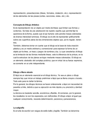 representación, presentaciones (líneas, formatos, rotulación, etc.), representación
de los elementos de las piezas (cortes, secciones, vistas, etc.), etc.
Concepto de Dibujo Artístico
Es la representación de un objeto por medio de líneas que limitan sus formas y
contornos. Se trata de una abstracción de nuestro espíritu que permite fijar la
apariencia de la forma, puesto que el ojo humano sólo percibe masas coloreadas
de diversa intensidad luminosa. El dibujo es el arte de representar gráficamente
sobre una superficie plana de dos dimensiones objetos que, por lo regular, tienen
tres.
También, debemos tomar en cuenta que el dibujo es la base de toda creación
plástica y es un medio arbitrario y convencional para expresar la forma de un
objeto por la línea, un trazo y juegos de sombras y luz. Lo que caracteriza al dibujo
es la limitación de las formas mediante líneas; esto lo diferencia de la pintura, en la
cual la estructura de los planos se logra mediante masas coloreadas. El dibujo es
un elemento abstraído del complejo pictórico, que en virtud de su fuerza expresiva,
se convierte en un arte independiente.
Dibujo a Mano alzada
El lápiz es un elemento esencial en el dibujo técnico. Ya sea un plano o dibujo
siempre hay que iniciar un trabajo preliminar a lápiz que se llama croquis o boceto.
Todo esto para no dañar la lámina.
Por lo general, los dibujos técnicos se hacen enteramente a lápiz sin necesidad de
pasarlos a tinta, debido a que su ejecución es más rápida y su precisión y claridad
mayor.
La técnica es bastante sencilla, económica y flexible. Al comienzo, por lo general,
los resultados no son los esperados, son deficientes. El dibujo a lápiz al igual que
cualquier conocimiento, necesita determinación, paciencia y perseverancia.
La caligrafía
Es el arte de escribir con rasgos de estilo bello y legible. También se denomina
 