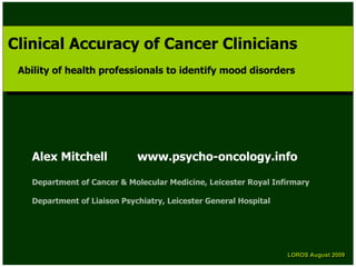 Clinical Accuracy of Cancer Clinicians
Clinical Accuracy of Cancer Clinicians
 Ability of health professionals to identify mood disorders
  Ability of health professionals to identify mood disorders




   Alex Mitchell             www.psycho-oncology.info

   Department of Cancer & Molecular Medicine, Leicester Royal Infirmary

   Department of Liaison Psychiatry, Leicester General Hospital




                                                                  LOROS August 2009
                                                                  LOROS August 2009
 