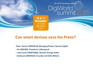Can smart devices save the Press?

Chair: Xavier LORPHELIN, Managing Partner, Serena Capital
• Ari ASSUIED, President, LeKiosque.fr
• Jean-Louis CONSTANZA, Director Orange Vallée
• Guillaume MONTEUX, Founder and CEO, Milibris
 